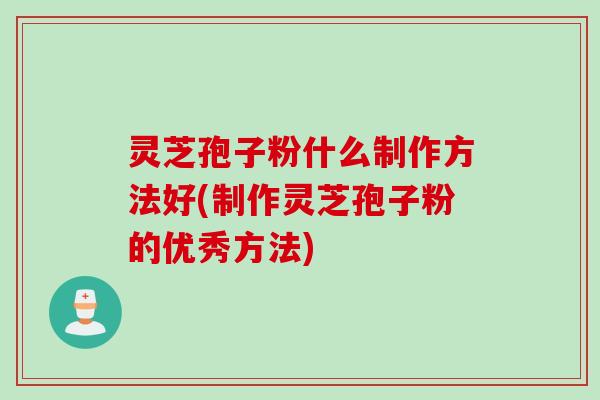 灵芝孢子粉什么制作方法好(制作灵芝孢子粉的优秀方法)