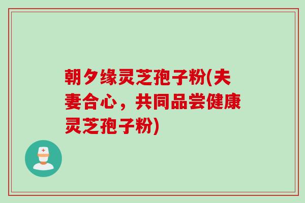 朝夕缘灵芝孢子粉(夫妻合心，共同品尝健康灵芝孢子粉)