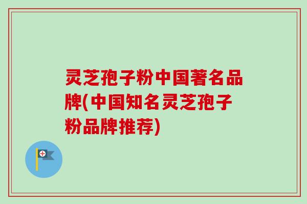 灵芝孢子粉中国著名品牌(中国知名灵芝孢子粉品牌推荐)