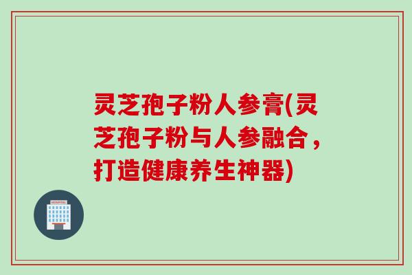 灵芝孢子粉人参膏(灵芝孢子粉与人参融合，打造健康养生神器)