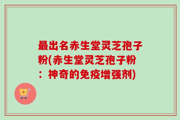 最出名赤生堂灵芝孢子粉(赤生堂灵芝孢子粉：神奇的免疫增强剂)