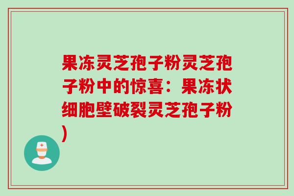 果冻灵芝孢子粉灵芝孢子粉中的惊喜：果冻状细胞壁破裂灵芝孢子粉)