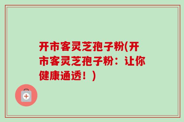 开市客灵芝孢子粉(开市客灵芝孢子粉:让你健康通透!)