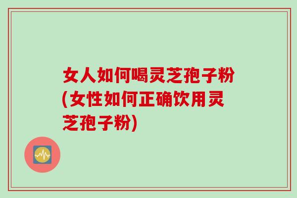 女人如何喝灵芝孢子粉(女性如何正确饮用灵芝孢子粉) 女人如何喝灵芝孢子粉(女性如何正确饮用灵芝孢子粉)