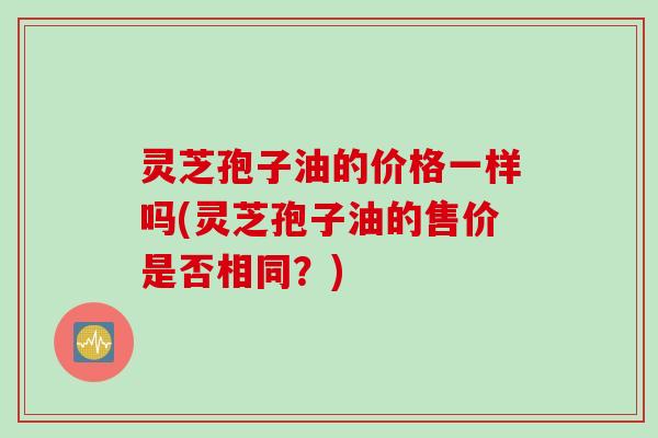 灵芝孢子油的价格一样吗(灵芝孢子油的售价是否相同？)