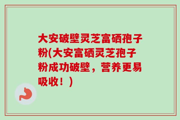 大安破壁灵芝富硒孢子粉(大安富硒灵芝孢子粉成功破壁，营养更易吸收！)