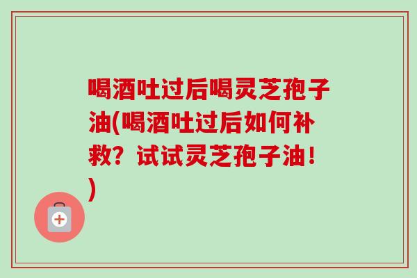 喝酒吐过后喝灵芝孢子油(喝酒吐过后如何补救？试试灵芝孢子油！)
