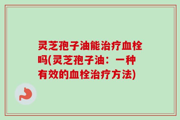 灵芝孢子油能治疗血栓吗(灵芝孢子油：一种有效的血栓治疗方法)