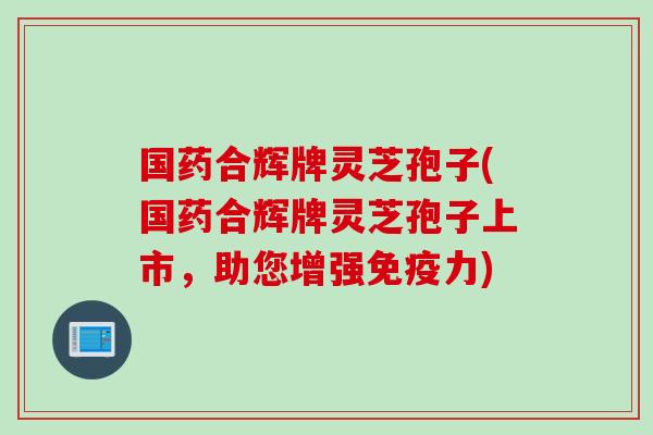 国药合辉牌灵芝孢子(国药合辉牌灵芝孢子上市，助您增强免疫力)