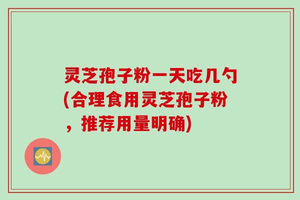 灵芝孢子粉一天吃几勺(合理食用灵芝孢子粉，推荐用量明确)
