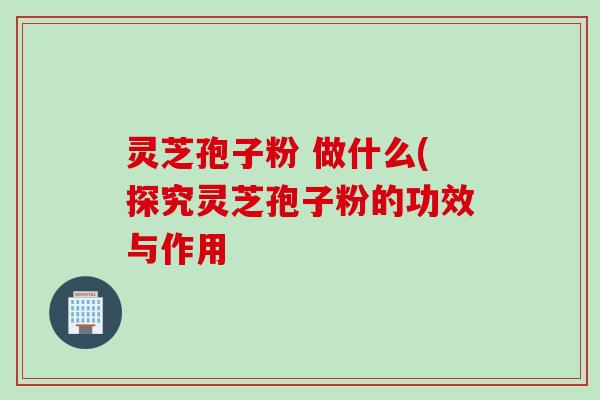 灵芝孢子粉 做什么(探究灵芝孢子粉的功效与作用