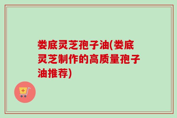 娄底灵芝孢子油(娄底灵芝制作的高质量孢子油推荐)