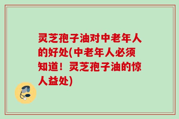 灵芝孢子油对中老年人的好处(中老年人必须知道！灵芝孢子油的惊人益处)