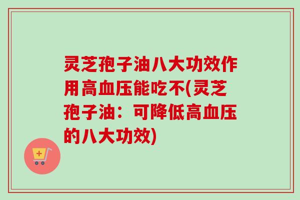 灵芝孢子油八大功效作用高血压能吃不(灵芝孢子油：可降低高血压的八大功效)
