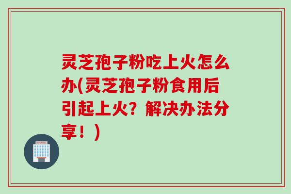 灵芝孢子粉吃上火怎么办(灵芝孢子粉食用后引起上火？解决办法分享！)
