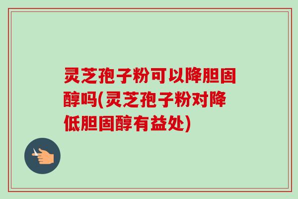 灵芝孢子粉可以降胆固醇吗(灵芝孢子粉对降低胆固醇有益处)