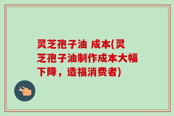 灵芝孢子油 成本(灵芝孢子油制作成本大幅下降，造福消费者)