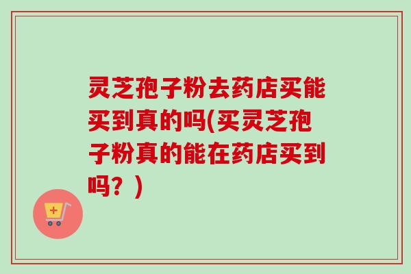 灵芝孢子粉去药店买能买到真的吗(买灵芝孢子粉真的能在药店买到吗？)