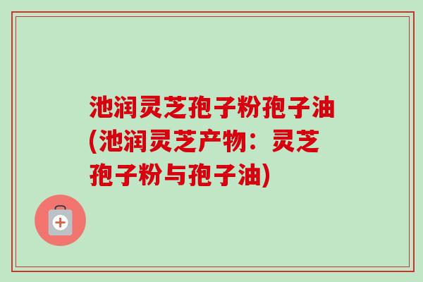 池润灵芝孢子粉孢子油(池润灵芝产物：灵芝孢子粉与孢子油)