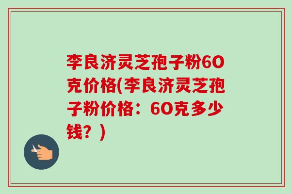 李良济灵芝孢子粉6O克价格(李良济灵芝孢子粉价格：6O克多少钱？)