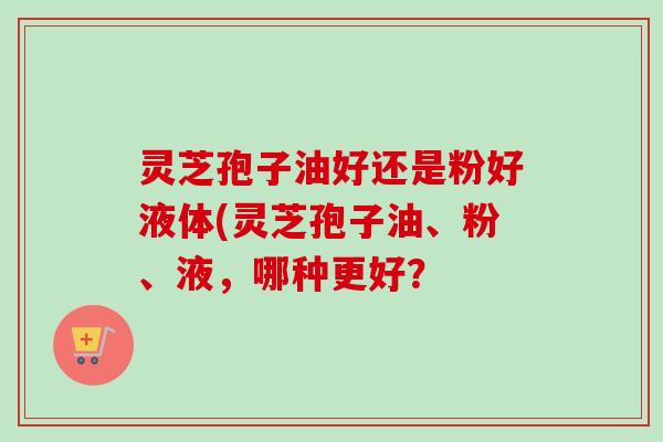 灵芝孢子油好还是粉好液体(灵芝孢子油、粉、液，哪种更好？