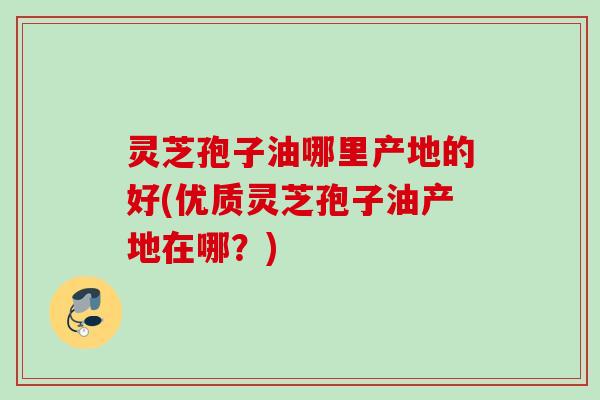 灵芝孢子油哪里产地的好(优质灵芝孢子油产地在哪？)