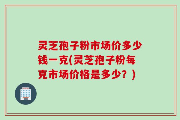灵芝孢子粉市场价多少钱一克(灵芝孢子粉每克市场价格是多少？)