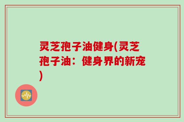灵芝孢子油健身(灵芝孢子油：健身界的新宠)