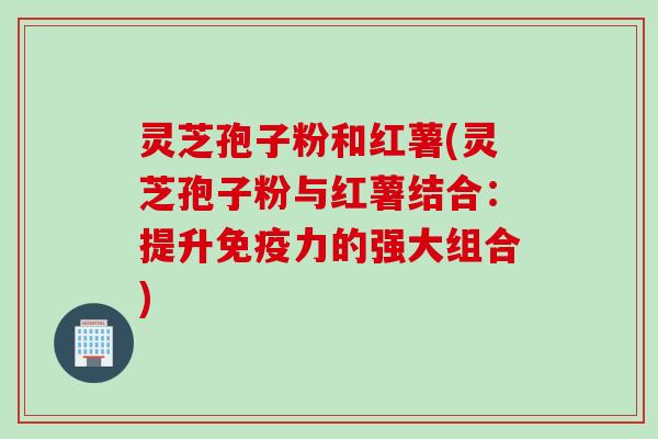 灵芝孢子粉和红薯(灵芝孢子粉与红薯结合：提升免疫力的强大组合)