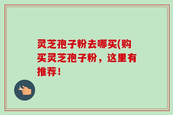 灵芝孢子粉去哪买(购买灵芝孢子粉，这里有推荐！