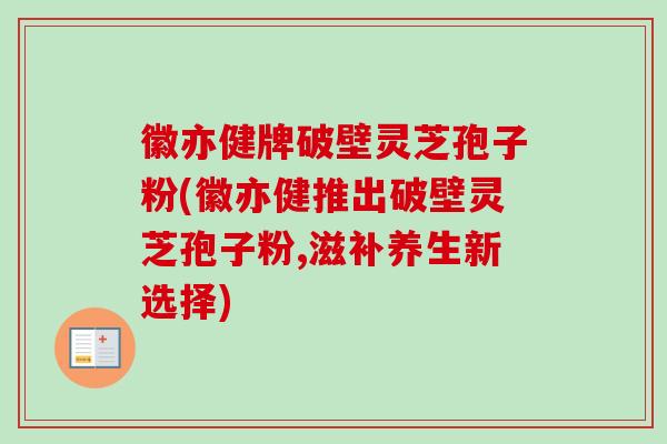 徽亦健牌破壁灵芝孢子粉(徽亦健推出破壁灵芝孢子粉,滋补养生新选择)