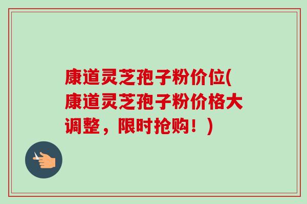 康道灵芝孢子粉价位(康道灵芝孢子粉价格大调整，限时抢购！)