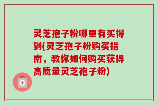 灵芝孢子粉哪里有买得到(灵芝孢子粉购买指南，教你如何购买获得高质量灵芝孢子粉)
