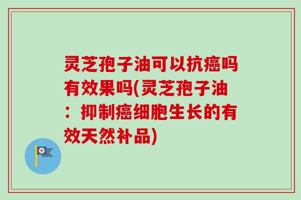 灵芝孢子油可以抗癌吗有效果吗(灵芝孢子油:抑制癌细胞生长的有效天然补品)