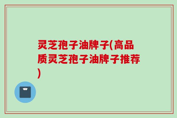灵芝孢子油牌子(高品质灵芝孢子油牌子推荐)