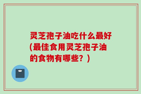 灵芝孢子油吃什么最好(最佳食用灵芝孢子油的食物有哪些？)