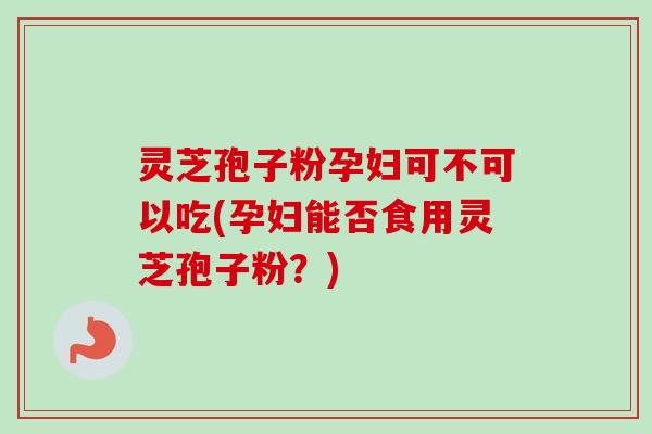 灵芝孢子粉孕妇可不可以吃(孕妇能否食用灵芝孢子粉？)