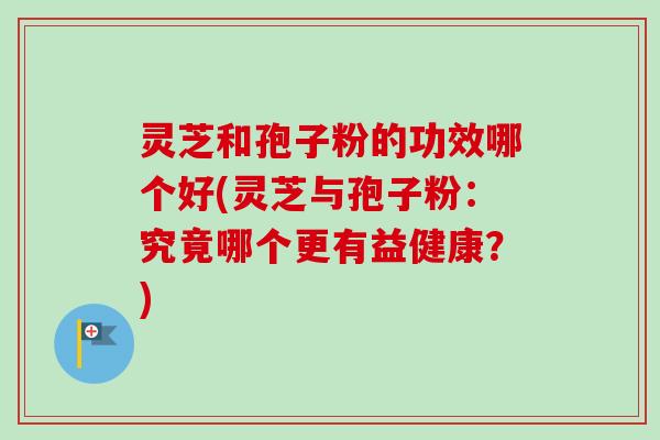 灵芝和孢子粉的功效哪个好(灵芝与孢子粉：究竟哪个更有益健康？)