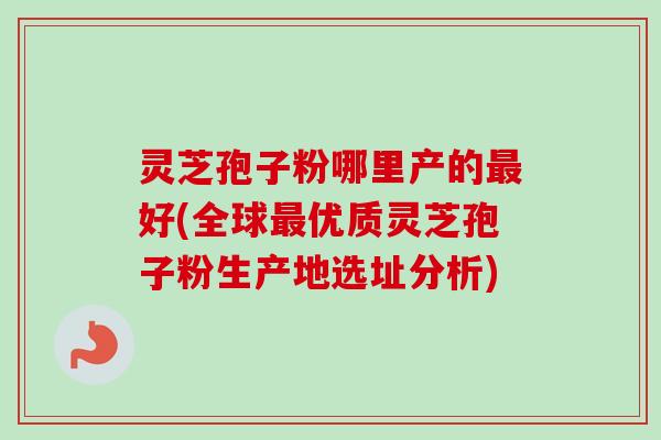 灵芝孢子粉哪里产的最好(全球最优质灵芝孢子粉生产地选址分析)