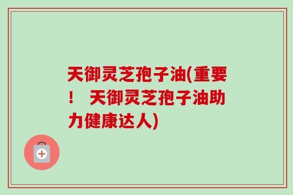天御灵芝孢子油(重要！ 天御灵芝孢子油助力健康达人)