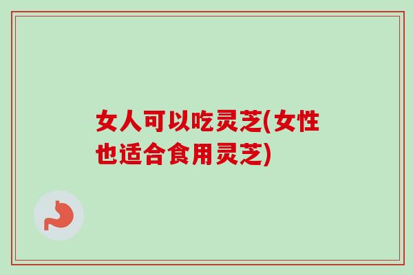女人可以吃灵芝(女性也适合食用灵芝)