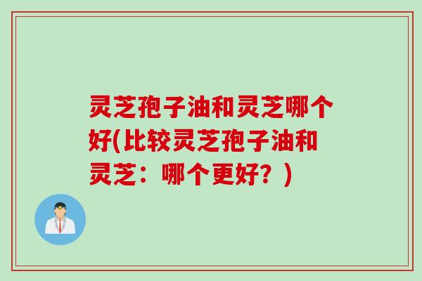 灵芝孢子油和灵芝哪个好(比较灵芝孢子油和灵芝：哪个更好？)