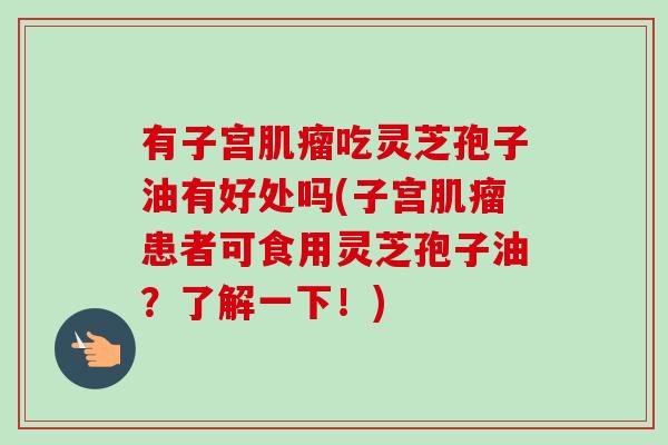 有子宫肌瘤吃灵芝孢子油有好处吗(子宫肌瘤患者可食用灵芝孢子油？了解一下！)