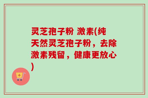 灵芝孢子粉 激素(纯天然灵芝孢子粉，去除激素残留，健康更放心)