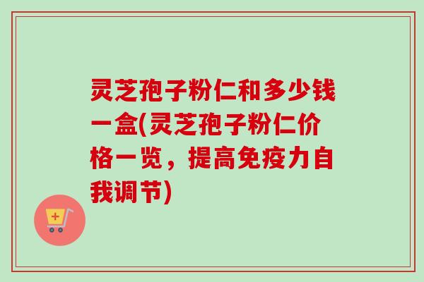 灵芝孢子粉仁和多少钱一盒(灵芝孢子粉仁价格一览，提高免疫力自我调节)
