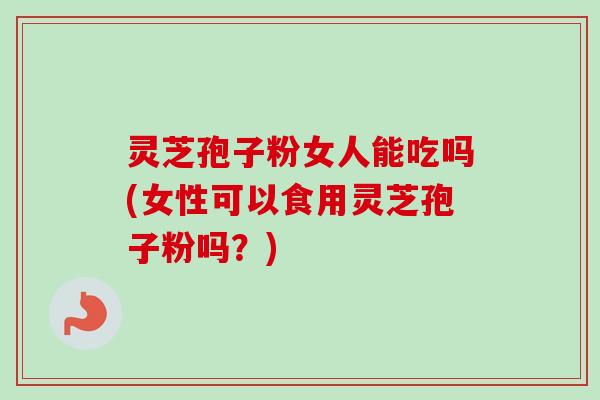 灵芝孢子粉女人能吃吗(女性可以食用灵芝孢子粉吗？)