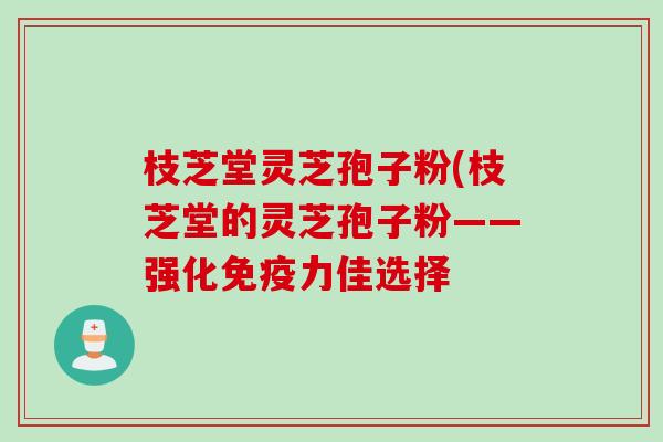枝芝堂灵芝孢子粉(枝芝堂的灵芝孢子粉——强化免疫力佳选择