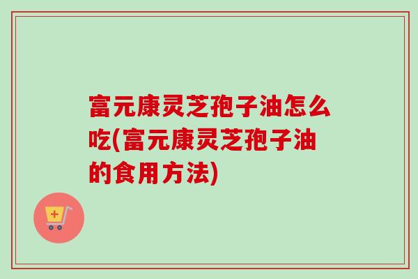富元康灵芝孢子油怎么吃(富元康灵芝孢子油的食用方法)
