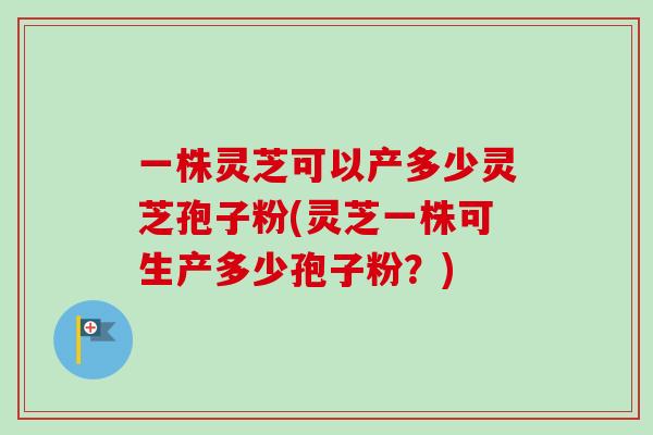 一株灵芝可以产多少灵芝孢子粉(灵芝一株可生产多少孢子粉？)