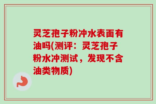 灵芝孢子粉冲水表面有油吗(测评：灵芝孢子粉水冲测试，发现不含油类物质)